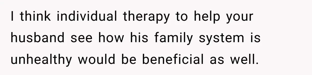 I think individual therapy to help your husband see how his family system is unhealthy would be beneficial as well.