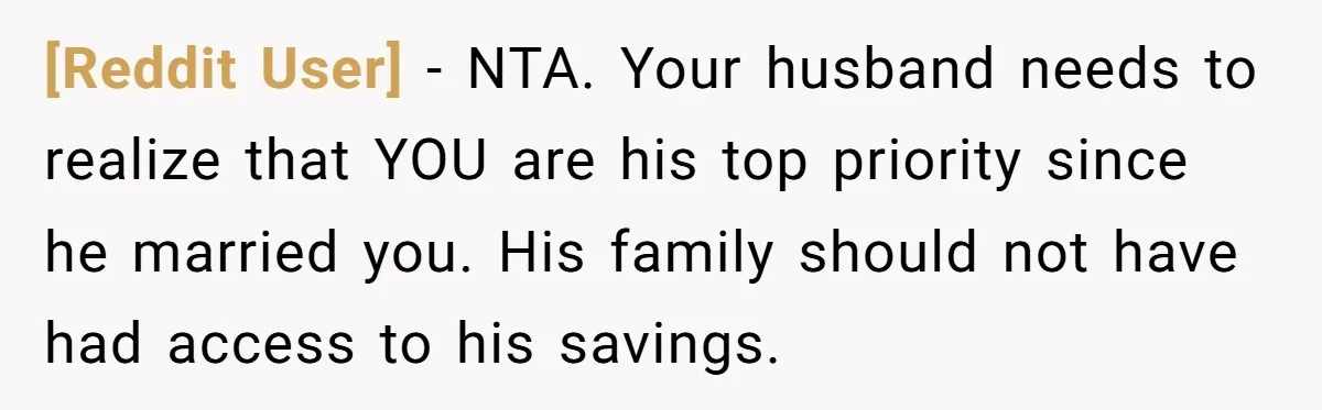 [Reddit User] − NTA. Your husband needs to realize that YOU are his top priority since he married you. His family should not have had access to his savings.