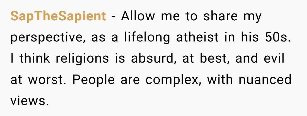 SapTheSapient − Allow me to share my perspective, as a lifelong atheist in his 50s. I think religions is absurd, at best, and evil at worst. People are complex, with...