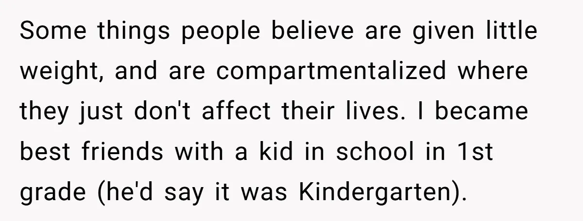 Some things people believe are given little weight, and are compartmentalized where they just don't affect their lives. I became best friends with a kid in school in 1st grade...