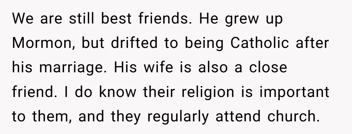 We are still best friends. He grew up Mormon, but drifted to being Catholic after his marriage. His wife is also a close friend. I do know their religion is...