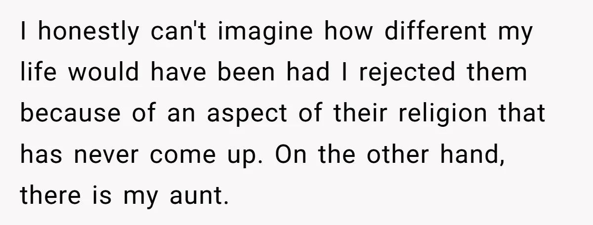 I honestly can't imagine how different my life would have been had I rejected them because of an aspect of their religion that has never come up. On the other...