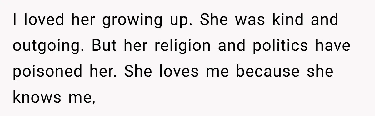 I loved her growing up. She was kind and outgoing. But her religion and politics have poisoned her. She loves me because she knows me,