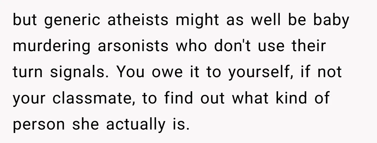 but generic atheists might as well be baby murdering arsonists who don't use their turn signals. You owe it to yourself, if not your classmate, to find out what kind...
