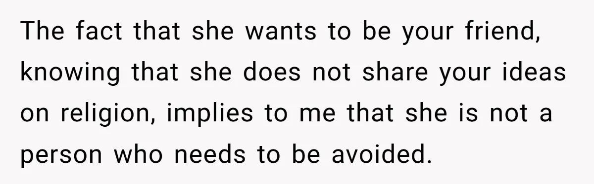 The fact that she wants to be your friend, knowing that she does not share your ideas on religion, implies to me that she is not a person who needs...