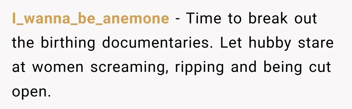 I_wanna_be_anemone − Time to break out the birthing documentaries. Let hubby stare at women screaming, ripping and being cut open.