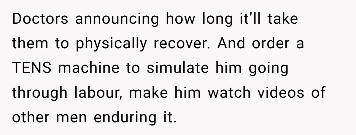 Doctors announcing how long it’ll take them to physically recover. And order a TENS machine to simulate him going through labour, make him watch videos of other men enduring it.