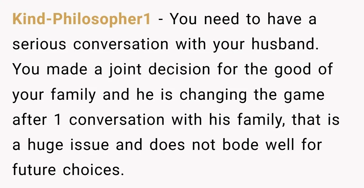 Kind-Philosopher1 − You need to have a serious conversation with your husband. You made a joint decision for the good of your family and he is changing the game after...