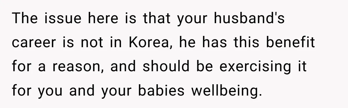 The issue here is that your husband's career is not in Korea, he has this benefit for a reason, and should be exercising it for you and your babies wellbeing.