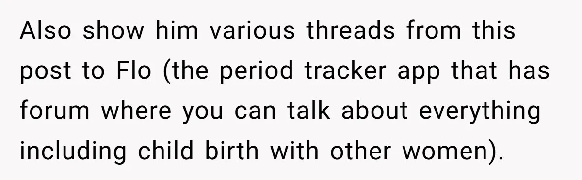 Also show him various threads from this post to Flo (the period tracker app that has forum where you can talk about everything including child birth with other women).