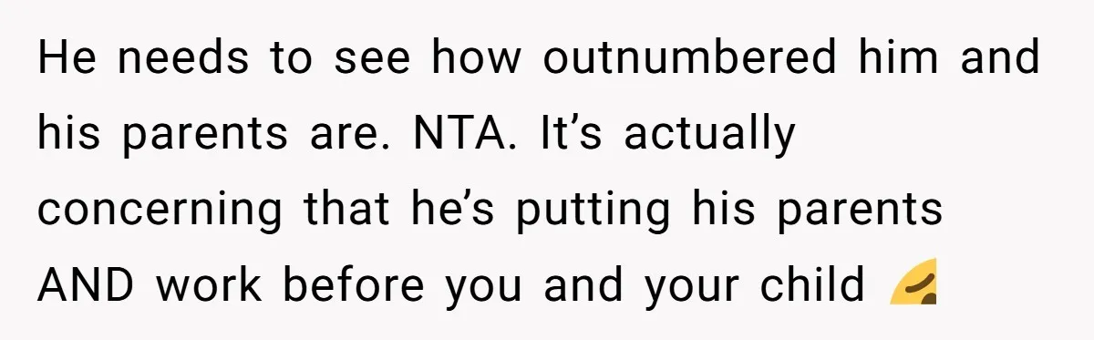 He needs to see how outnumbered him and his parents are. NTA. It’s actually concerning that he’s putting his parents AND work before you and your child 🥴