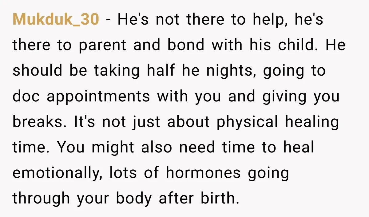 Mukduk_30 − He's not there to help, he's there to parent and bond with his child. He should be taking half he nights, going to doc appointments with you and...