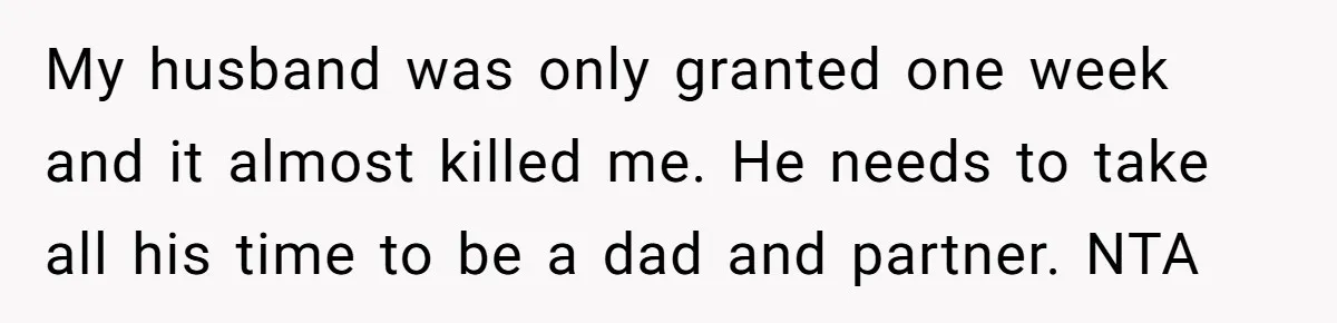 My husband was only granted one week and it almost killed me. He needs to take all his time to be a dad and partner. NTA