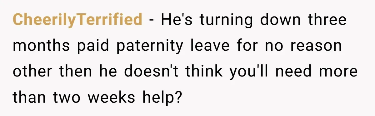CheerilyTerrified − He's turning down three months paid paternity leave for no reason other then he doesn't think you'll need more than two weeks help?