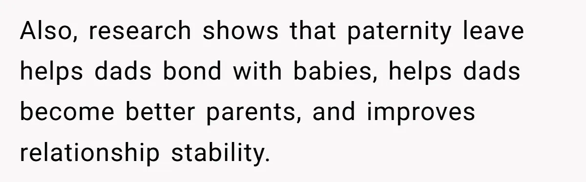 Also, research shows that paternity leave helps dads bond with babies, helps dads become better parents, and improves relationship stability.