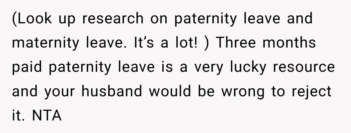 (Look up research on paternity leave and maternity leave. It’s a lot! ) Three months paid paternity leave is a very lucky resource and your husband would be wrong to...