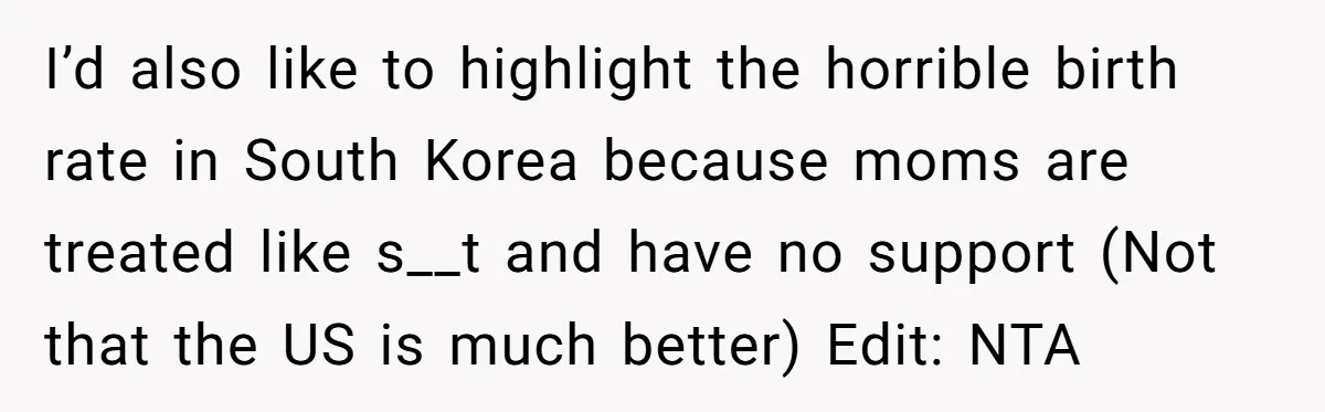 I’d also like to highlight the horrible birth rate in South Korea because moms are treated like s__t and have no support (Not that the US is much better) Edit:...