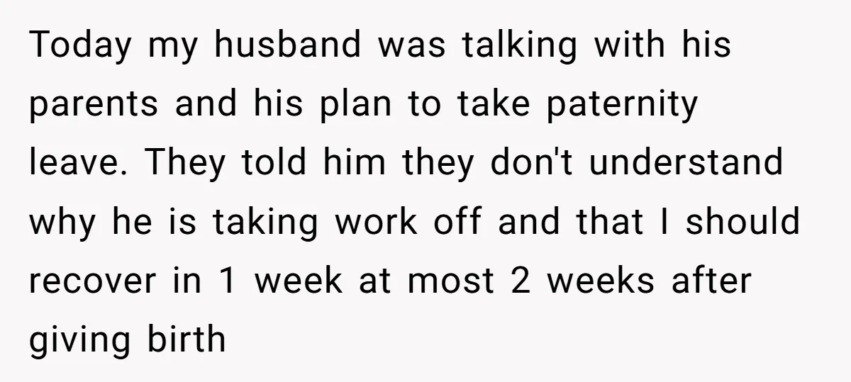 Today my husband was talking with his parents and his plan to take paternity leave. They told him they don't understand why he is taking work off and that I...
