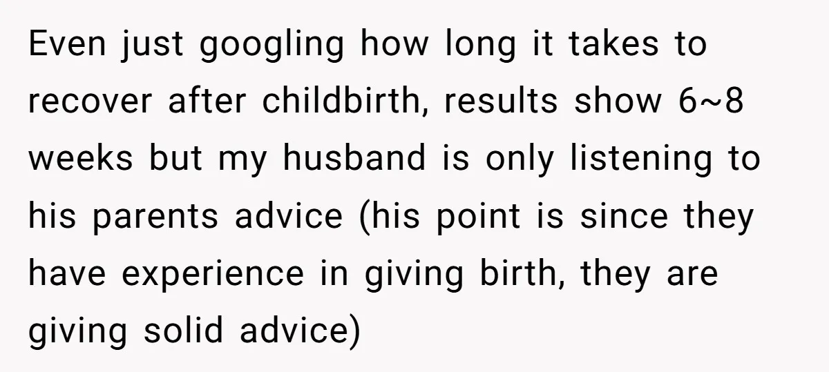 Even just googling how long it takes to recover after childbirth, results show 6~8 weeks but my husband is only listening to his parents advice (his point is since they...
