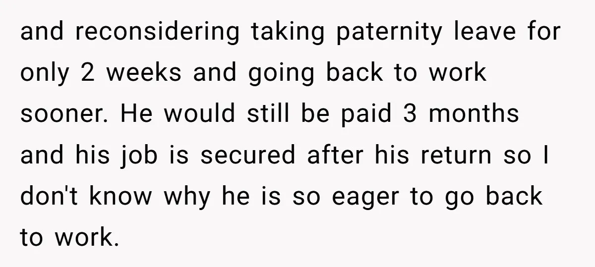 and reconsidering taking paternity leave for only 2 weeks and going back to work sooner. He would still be paid 3 months and his job is secured after his return...
