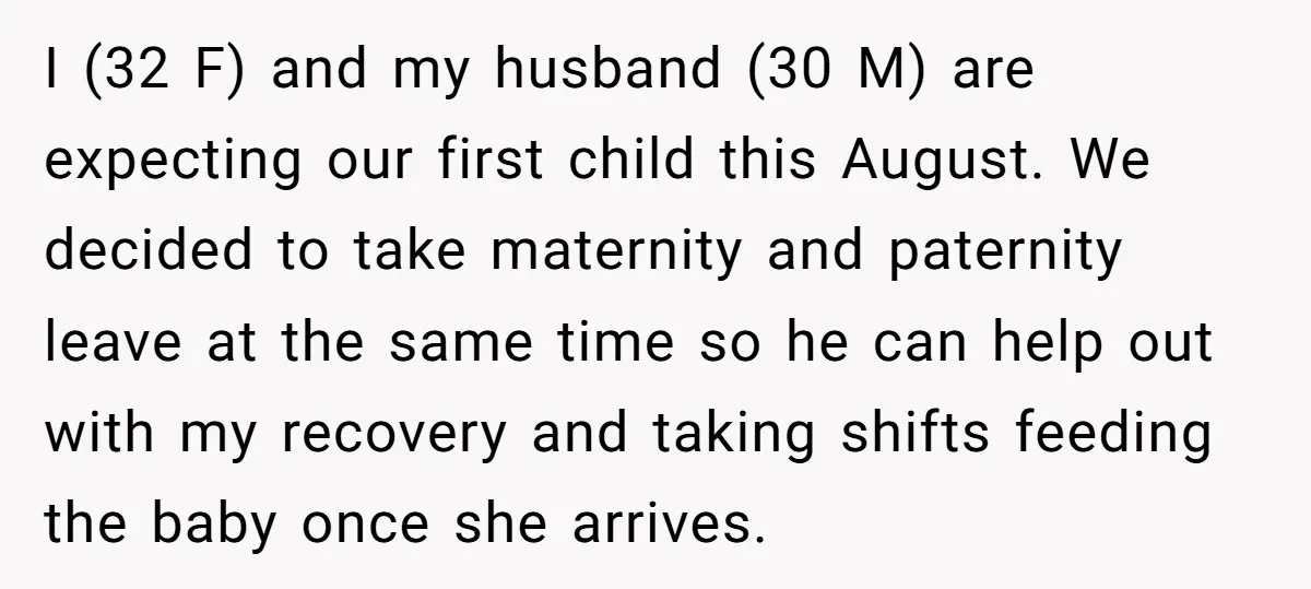 I (32 F) and my husband (30 M) are expecting our first child this August. We decided to take maternity and paternity leave at the same time so he can...