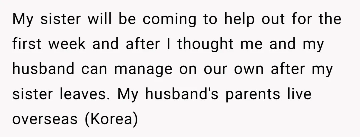 My sister will be coming to help out for the first week and after I thought me and my husband can manage on our own after my sister leaves. My...