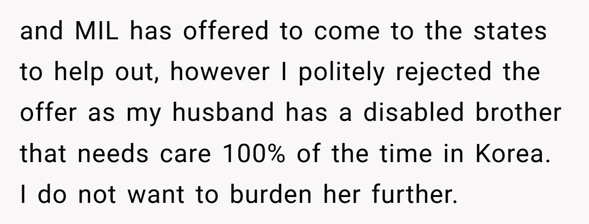 and MIL has offered to come to the states to help out, however I politely rejected the offer as my husband has a disabled brother that needs care 100% of...
