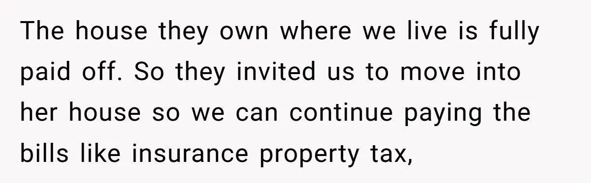 The house they own where we live is fully paid off. So they invited us to move into her house so we can continue paying the bills like insurance property...