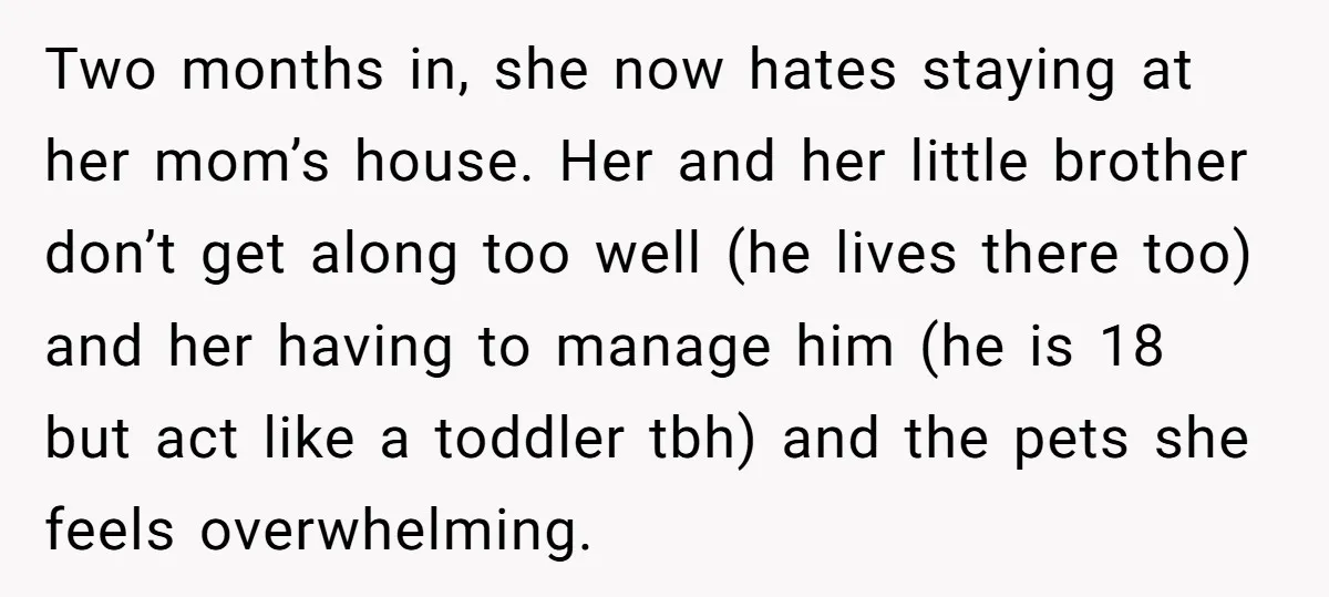Two months in, she now hates staying at her mom’s house. Her and her little brother don’t get along too well (he lives there too) and her having to manage...