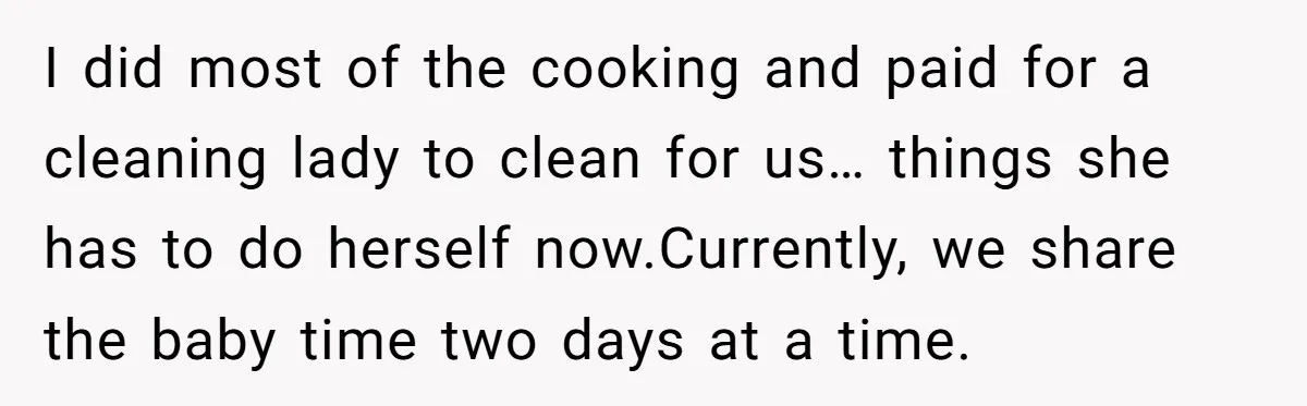 I did most of the cooking and paid for a cleaning lady to clean for us… things she has to do herself now.Currently, we share the baby time two days...