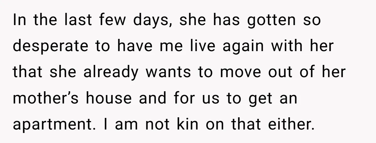 In the last few days, she has gotten so desperate to have me live again with her that she already wants to move out of her mother’s house and for...