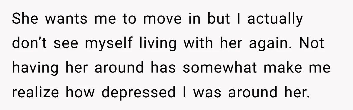 She wants me to move in but I actually don’t see myself living with her again. Not having her around has somewhat make me realize how depressed I was around...
