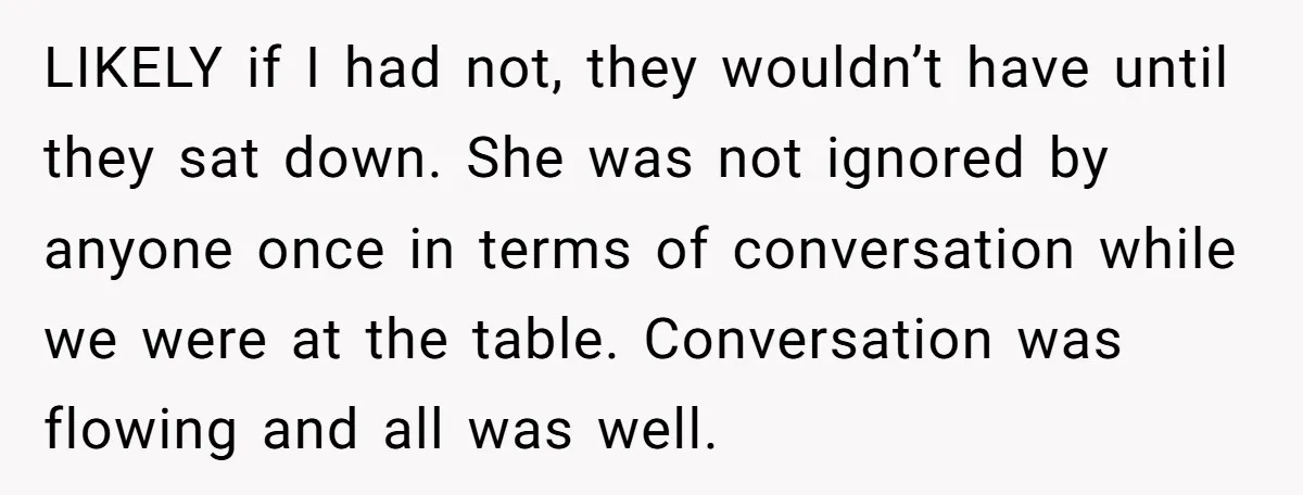 LIKELY if I had not, they wouldn’t have until they sat down. She was not ignored by anyone once in terms of conversation while we were at the table. Conversation...