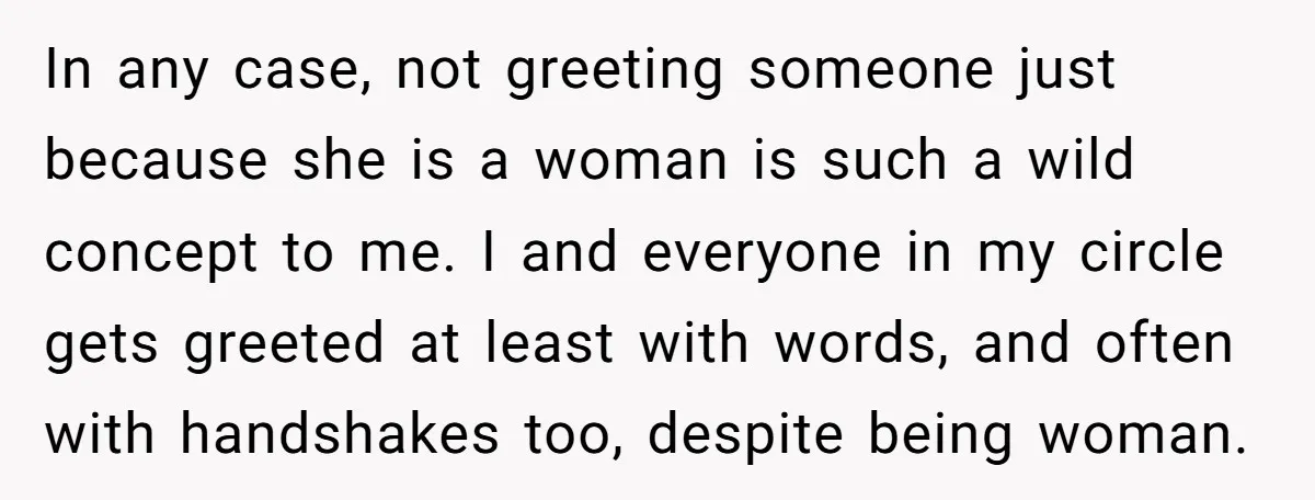 In any case, not greeting someone just because she is a woman is such a wild concept to me. I and everyone in my circle gets greeted at least with...