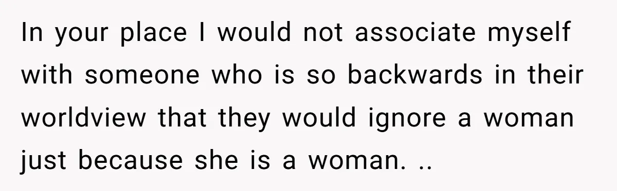 In your place I would not associate myself with someone who is so backwards in their worldview that they would ignore a woman just because she is a woman. ..