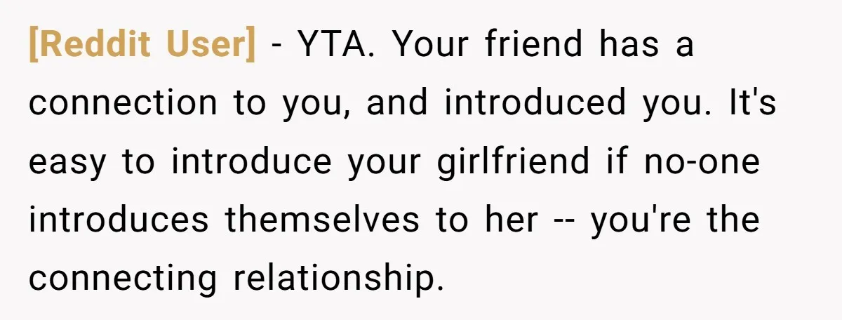 [Reddit User] − YTA. Your friend has a connection to you, and introduced you. It's easy to introduce your girlfriend if no-one introduces themselves to her -- you're the connecting...