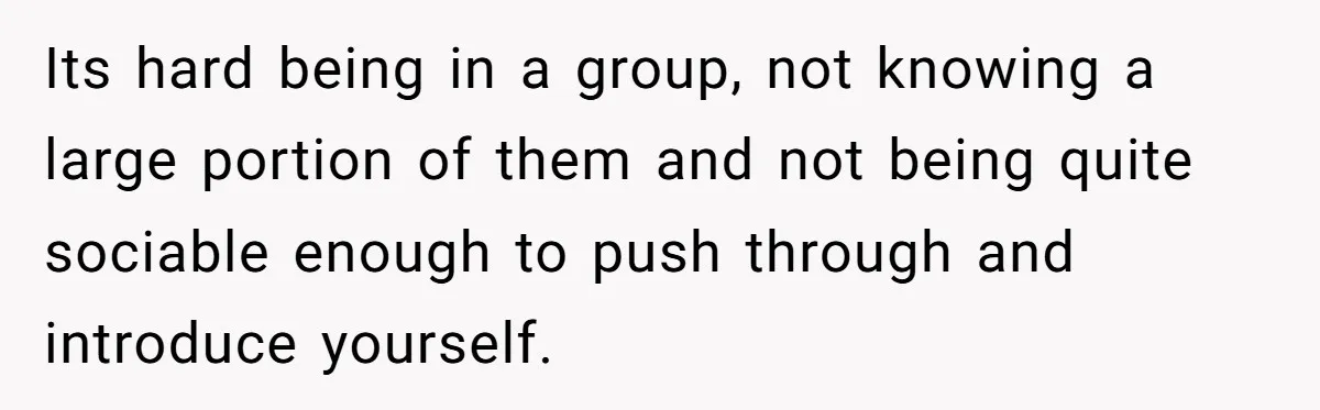 Its hard being in a group, not knowing a large portion of them and not being quite sociable enough to push through and introduce yourself.