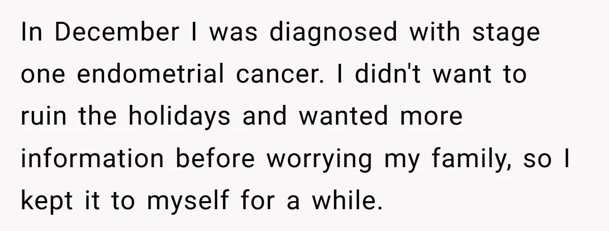 In December I was diagnosed with stage one endometrial cancer. I didn't want to ruin the holidays and wanted more information before worrying my family, so I kept it to...