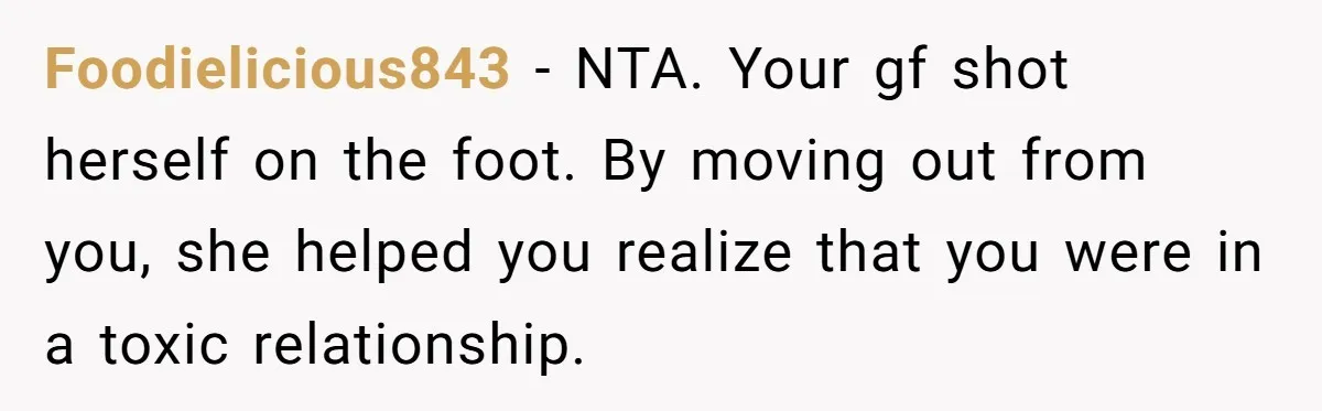 Foodielicious843 − NTA. Your gf shot herself on the foot. By moving out from you, she helped you realize that you were in a toxic relationship.