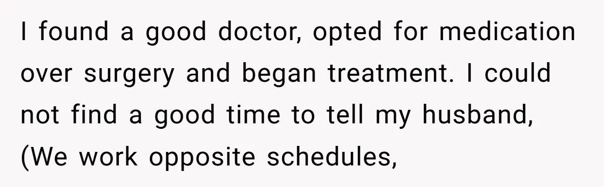 I found a good doctor, opted for medication over surgery and began treatment. I could not find a good time to tell my husband, (We work opposite schedules,