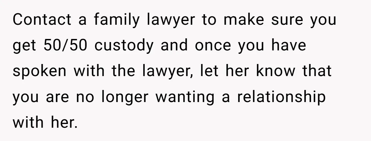 Contact a family lawyer to make sure you get 50/50 custody and once you have spoken with the lawyer, let her know that you are no longer wanting a relationship...