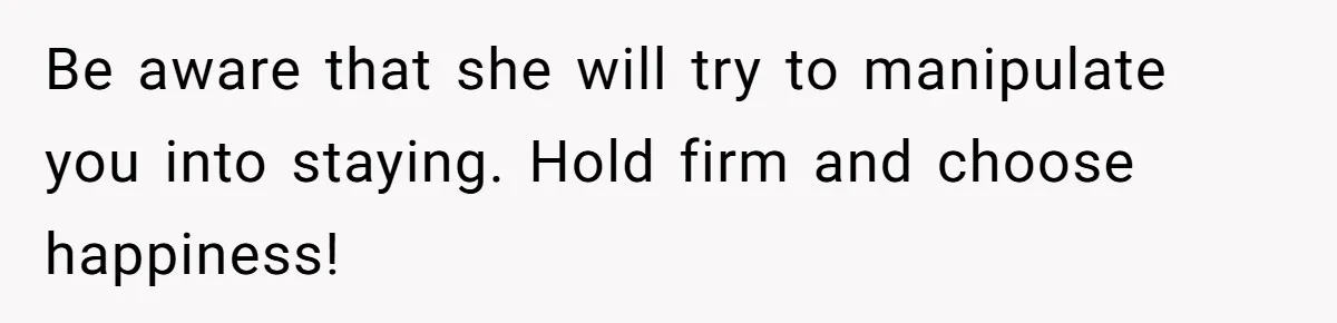 Be aware that she will try to manipulate you into staying. Hold firm and choose happiness!