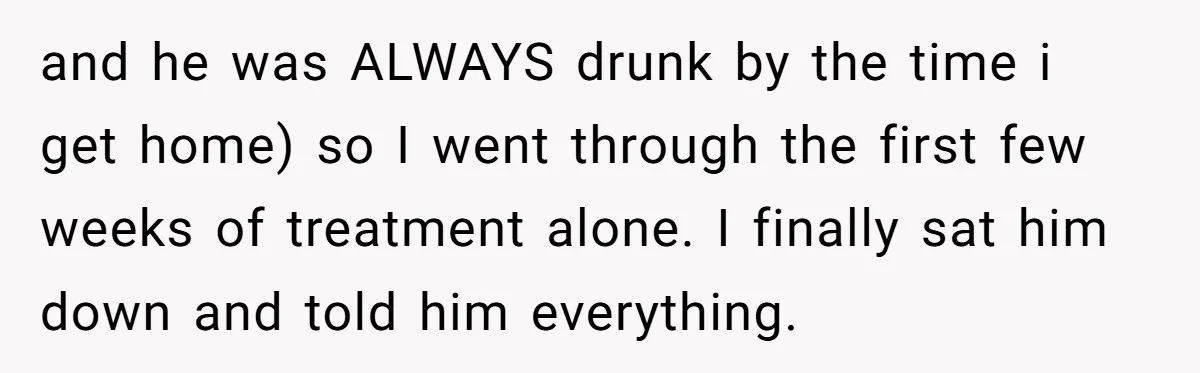 and he was ALWAYS drunk by the time i get home) so I went through the first few weeks of treatment alone. I finally sat him down and told him...