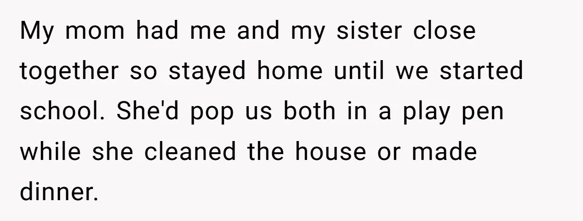 My mom had me and my sister close together so stayed home until we started school. She'd pop us both in a play pen while she cleaned the house or...