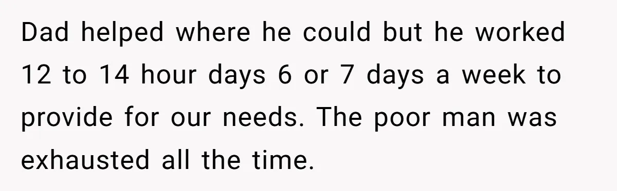 Dad helped where he could but he worked 12 to 14 hour days 6 or 7 days a week to provide for our needs. The poor man was exhausted all...