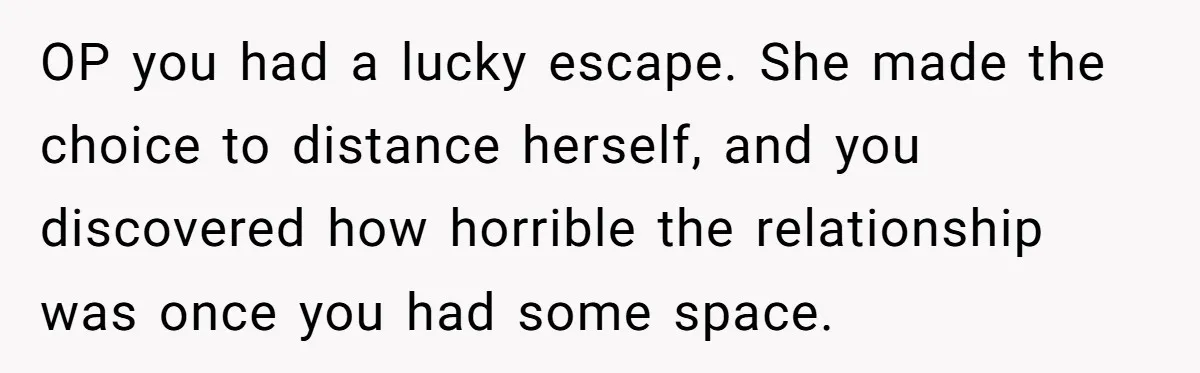OP you had a lucky escape. She made the choice to distance herself, and you discovered how horrible the relationship was once you had some space.