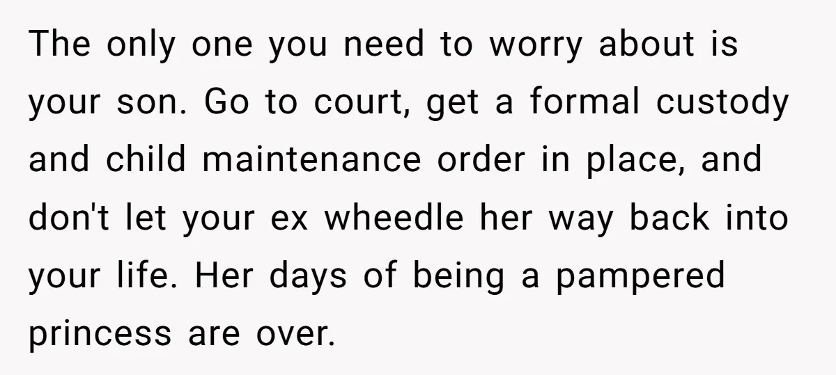 The only one you need to worry about is your son. Go to court, get a formal custody and child maintenance order in place, and don't let your ex wheedle...