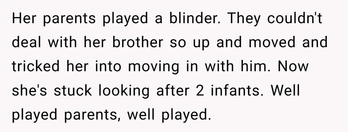 Her parents played a blinder. They couldn't deal with her brother so up and moved and tricked her into moving in with him. Now she's stuck looking after 2 infants....