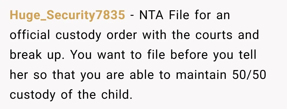 Huge_Security7835 − NTA File for an official custody order with the courts and break up. You want to file before you tell her so that you are able to maintain...