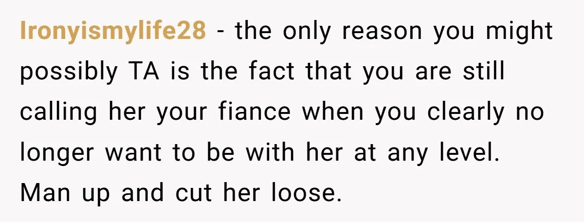 Ironyismylife28 − the only reason you might possibly TA is the fact that you are still calling her your fiance when you clearly no longer want to be with her...